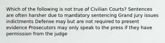 Which of the following is not true of Civilian Courts? Sentences are often harsher due to mandatory sentencing Grand jury issues indictments Defense may but are not required to present evidence Prosecutors may only speak to the press if they have permission from the judge