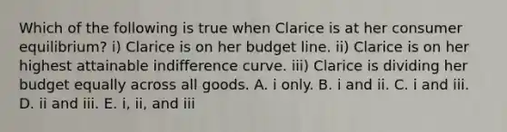 Which of the following is true when Clarice is at her consumer equilibrium? i) Clarice is on her budget line. ii) Clarice is on her highest attainable indifference curve. iii) Clarice is dividing her budget equally across all goods. A. i only. B. i and ii. C. i and iii. D. ii and iii. E. i, ii, and iii