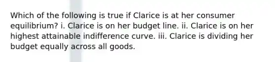 Which of the following is true if Clarice is at her <a href='https://www.questionai.com/knowledge/kzfqAC1yJ5-consumer-equilibrium' class='anchor-knowledge'>consumer equilibrium</a>? i. Clarice is on her budget line. ii. Clarice is on her highest attainable indifference curve. iii. Clarice is dividing her budget equally across all goods.