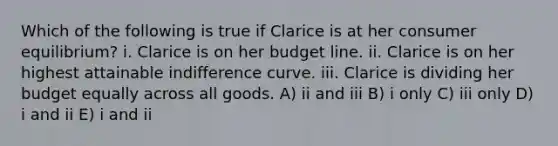 Which of the following is true if Clarice is at her <a href='https://www.questionai.com/knowledge/kzfqAC1yJ5-consumer-equilibrium' class='anchor-knowledge'>consumer equilibrium</a>? i. Clarice is on her budget line. ii. Clarice is on her highest attainable indifference curve. iii. Clarice is dividing her budget equally across all goods. A) ii and iii B) i only C) iii only D) i and ii E) i and ii