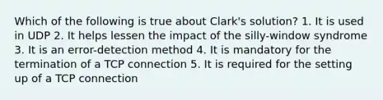 Which of the following is true about Clark's solution? 1. It is used in UDP 2. It helps lessen the impact of the silly-window syndrome 3. It is an error-detection method 4. It is mandatory for the termination of a TCP connection 5. It is required for the setting up of a TCP connection