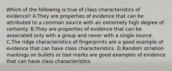 Which of the following is true of class characteristics of​ evidence? A.They are properties of evidence that can be attributed to a common source with an extremely high degree of certainty. B.They are properties of evidence that can be associated only with a group and never with a single source. C.The ridge characteristics of fingerprints are a good example of evidence that can have class characteristics. D.Random striation markings on bullets or tool marks are good examples of evidence that can have class characteristics