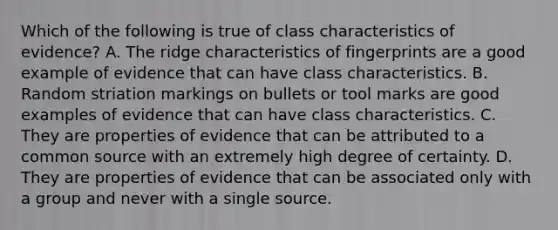 Which of the following is true of class characteristics of​ evidence? A. The ridge characteristics of fingerprints are a good example of evidence that can have class characteristics. B. Random striation markings on bullets or tool marks are good examples of evidence that can have class characteristics. C. They are properties of evidence that can be attributed to a common source with an extremely high degree of certainty. D. They are properties of evidence that can be associated only with a group and never with a single source.