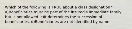 Which of the following is TRUE about a class designation? a)Beneficiaries must be part of the insured's immediate family. b)It is not allowed. c)It determines the succession of beneficiaries. d)Beneficiaries are not identified by name.