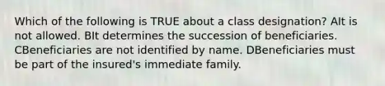 Which of the following is TRUE about a class designation? AIt is not allowed. BIt determines the succession of beneficiaries. CBeneficiaries are not identified by name. DBeneficiaries must be part of the insured's immediate family.