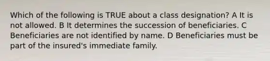 Which of the following is TRUE about a class designation? A It is not allowed. B It determines the succession of beneficiaries. C Beneficiaries are not identified by name. D Beneficiaries must be part of the insured's immediate family.