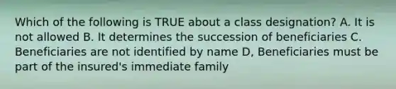 Which of the following is TRUE about a class designation? A. It is not allowed B. It determines the succession of beneficiaries C. Beneficiaries are not identified by name D, Beneficiaries must be part of the insured's immediate family