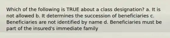 Which of the following is TRUE about a class designation? a. It is not allowed b. It determines the succession of beneficiaries c. Beneficiaries are not identified by name d. Beneficiaries must be part of the insured's immediate family