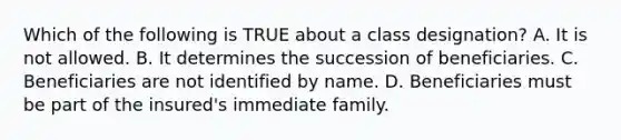 Which of the following is TRUE about a class designation? A. It is not allowed. B. It determines the succession of beneficiaries. C. Beneficiaries are not identified by name. D. Beneficiaries must be part of the insured's immediate family.