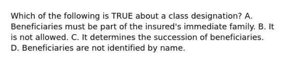 Which of the following is TRUE about a class designation? A. Beneficiaries must be part of the insured's immediate family. B. It is not allowed. C. It determines the succession of beneficiaries. D. Beneficiaries are not identified by name.