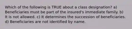 Which of the following is TRUE about a class designation? a) Beneficiaries must be part of the insured's immediate family. b) It is not allowed. c) It determines the succession of beneficiaries. d) Beneficiaries are not identified by name.