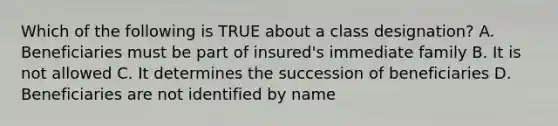 Which of the following is TRUE about a class designation? A. Beneficiaries must be part of insured's immediate family B. It is not allowed C. It determines the succession of beneficiaries D. Beneficiaries are not identified by name