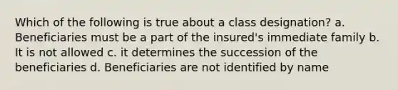 Which of the following is true about a class designation? a. Beneficiaries must be a part of the insured's immediate family b. It is not allowed c. it determines the succession of the beneficiaries d. Beneficiaries are not identified by name