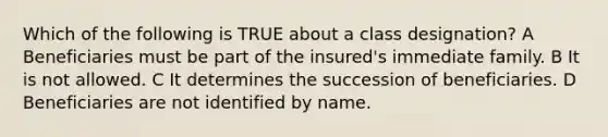 Which of the following is TRUE about a class designation? A Beneficiaries must be part of the insured's immediate family. B It is not allowed. C It determines the succession of beneficiaries. D Beneficiaries are not identified by name.