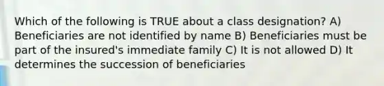 Which of the following is TRUE about a class designation? A) Beneficiaries are not identified by name B) Beneficiaries must be part of the insured's immediate family C) It is not allowed D) It determines the succession of beneficiaries