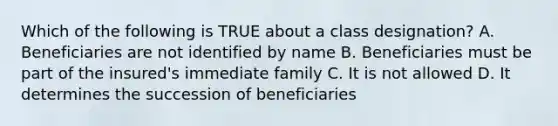 Which of the following is TRUE about a class designation? A. Beneficiaries are not identified by name B. Beneficiaries must be part of the insured's immediate family C. It is not allowed D. It determines the succession of beneficiaries