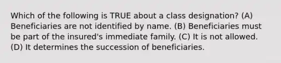 Which of the following is TRUE about a class designation? (A) Beneficiaries are not identified by name. (B) Beneficiaries must be part of the insured's immediate family. (C) It is not allowed. (D) It determines the succession of beneficiaries.