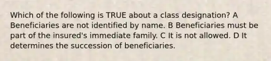 Which of the following is TRUE about a class designation? A Beneficiaries are not identified by name. B Beneficiaries must be part of the insured's immediate family. C It is not allowed. D It determines the succession of beneficiaries.