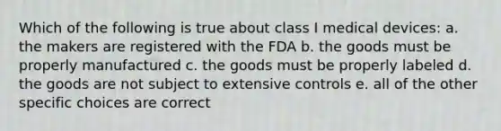 Which of the following is true about class I medical devices: a. the makers are registered with the FDA b. the goods must be properly manufactured c. the goods must be properly labeled d. the goods are not subject to extensive controls e. all of the other specific choices are correct