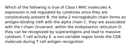 Which of the following is true of Class I MHC molecules A. expression is not regulated by cytokines since they are constitutively present B. the beta-2 microglobulin chain forms an antigen-binding cleft with the alpha chain C. they are associated with the I chain (invariant. within the endoplasmic reticulum D. they can be recognized by superantigens and lead to massive cytotoxic T cell activity E. a non-variable region binds the CD8 molecule during T cell antigen recognition