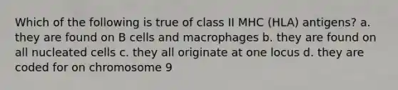 Which of the following is true of class II MHC (HLA) antigens? a. they are found on B cells and macrophages b. they are found on all nucleated cells c. they all originate at one locus d. they are coded for on chromosome 9