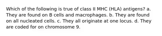 Which of the following is true of class II MHC (HLA) antigens? a. They are found on B cells and macrophages. b. They are found on all nucleated cells. c. They all originate at one locus. d. They are coded for on chromosome 9.