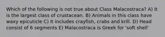 Which of the following is not true about Class Malacostraca? A) It is the largest class of crustacean. B) Animals in this class have waxy epicuticle C) It includes crayfish, crabs and krill. D) Head consist of 6 segments E) Malacostraca is Greek for 'soft shell'