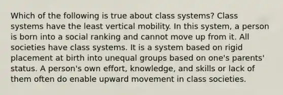 Which of the following is true about class systems? Class systems have the least vertical mobility. In this system, a person is born into a social ranking and cannot move up from it. All societies have class systems. It is a system based on rigid placement at birth into unequal groups based on one's parents' status. A person's own effort, knowledge, and skills or lack of them often do enable upward movement in class societies.