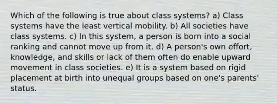 Which of the following is true about class systems? a) Class systems have the least vertical mobility. b) All societies have class systems. c) In this system, a person is born into a social ranking and cannot move up from it. d) A person's own effort, knowledge, and skills or lack of them often do enable upward movement in class societies. e) It is a system based on rigid placement at birth into unequal groups based on one's parents' status.