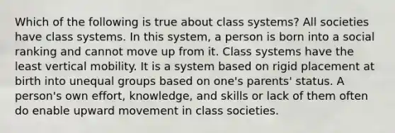 Which of the following is true about class systems? All societies have class systems. In this system, a person is born into a social ranking and cannot move up from it. Class systems have the least vertical mobility. It is a system based on rigid placement at birth into unequal groups based on one's parents' status. A person's own effort, knowledge, and skills or lack of them often do enable upward movement in class societies.