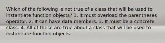 Which of the following is not true of a class that will be used to instantiate function objects? 1. It must overload the parentheses operator. 2. It can have data members. 3. It must be a concrete class. 4. All of these are true about a class that will be used to instantiate function objects.