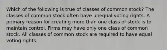 Which of the following is true of classes of common stock? The classes of common stock often have unequal voting rights. A primary reason for creating more than one class of stock is to maintain control. Firms may have only one class of common stock. All classes of common stock are required to have equal voting rights.