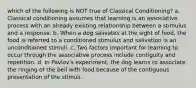 which of the following is NOT true of Classical Conditioning? a. Classical conditioning assumes that learning is an associative process with an already existing relationship between a stimulus and a response. b. When a dog salivates at the sight of food, the food is referred to a conditioned stimulus and salivation is an unconditioned stimuli. c. Two factors important for learning to occur through the associative process include contiguity and repetition. d. In Pavlov's experiment, the dog learns to associate the ringing of the bell with food because of the contiguous presentation of the stimuli.