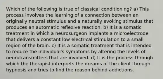 Which of the following is true of classical conditioning? a) This process involves the learning of a connection between an originally neutral stimulus and a naturally evoking stimulus that produces an automatic reflexive reaction. b) It is a somatic treatment in which a neurosurgeon implants a microelectrode that delivers a constant low electrical stimulation to a small region of the brain. c) It is a somatic treatment that is intended to reduce the individual's symptoms by altering the levels of neurotransmitters that are involved. d) It is the process through which the therapist interprets the dreams of the client through hypnosis and tries to find the reason behind addictions.