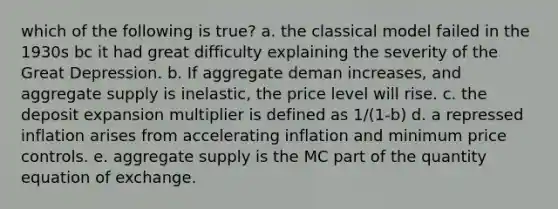 which of the following is true? a. the classical model failed in the 1930s bc it had great difficulty explaining the severity of the Great Depression. b. If aggregate deman increases, and aggregate supply is inelastic, the price level will rise. c. the deposit expansion multiplier is defined as 1/(1-b) d. a repressed inflation arises from accelerating inflation and minimum price controls. e. aggregate supply is the MC part of the quantity equation of exchange.