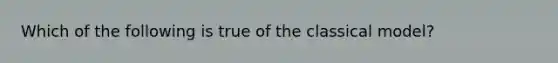 Which of the following is true of the classical model?