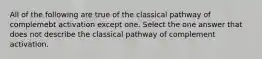 All of the following are true of the classical pathway of complemebt activation except one. Select the one answer that does not describe the classical pathway of complement activation.