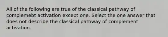 All of the following are true of the classical pathway of complemebt activation except one. Select the one answer that does not describe the classical pathway of complement activation.