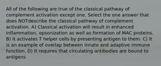 All of the following are true of the classical pathway of complement activation except one. Select the one answer that does NOTdescribe the classical pathway of complement activation. A) Classical activation will result in enhanced inflammation, opsonization as well as formation of MAC proteins. B) It activates T helper cells by presenting antigen to them. C) It is an example of overlap between innate and adaptive immune function. D) It requires that circulating antibodies are bound to antigens