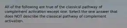 All of the following are true of the classical pathway of complement activation except one. Select the one answer that does NOT describe the classical pathway of complement activation.