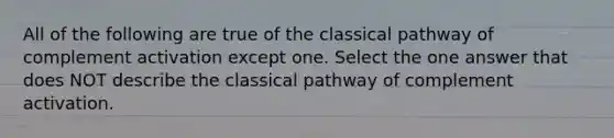 All of the following are true of the classical pathway of complement activation except one. Select the one answer that does NOT describe the classical pathway of complement activation.