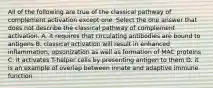 All of the following are true of the classical pathway of complement activation except one. Select the one answer that does not describe the classical pathway of complement activation. A. it requires that circulating antibodies are bound to antigens B. classical activation will result in enhanced inflammation, opsonization as well as formation of MAC proteins C. it activates T-helper cells by presenting antigen to them D. it is an example of overlap between innate and adaptive immune function