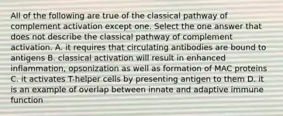 All of the following are true of the classical pathway of complement activation except one. Select the one answer that does not describe the classical pathway of complement activation. A. it requires that circulating antibodies are bound to antigens B. classical activation will result in enhanced inflammation, opsonization as well as formation of MAC proteins C. it activates T-helper cells by presenting antigen to them D. it is an example of overlap between innate and adaptive immune function