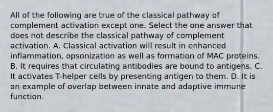 All of the following are true of the classical pathway of complement activation except one. Select the one answer that does not describe the classical pathway of complement activation. A. Classical activation will result in enhanced inflammation, opsonization as well as formation of MAC proteins. B. It requires that circulating antibodies are bound to antigens. C. It activates T-helper cells by presenting antigen to them. D. It is an example of overlap between innate and adaptive immune function.