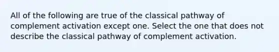 All of the following are true of the classical pathway of complement activation except one. Select the one that does not describe the classical pathway of complement activation.