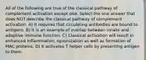 All of the following are true of the classical pathway of complement activation except one. Select the one answer that does NOT describe the classical pathway of complement activation. A) It requires that circulating antibodies are bound to antigens. B) It is an example of overlap between innate and adaptive immune function. C) Classical activation will result in enhanced inflammation, opsonization as well as formation of MAC proteins. D) It activates T helper cells by presenting antigen to them.