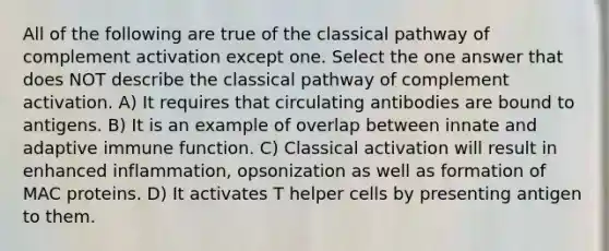 All of the following are true of the classical pathway of complement activation except one. Select the one answer that does NOT describe the classical pathway of complement activation. A) It requires that circulating antibodies are bound to antigens. B) It is an example of overlap between innate and adaptive immune function. C) Classical activation will result in enhanced inflammation, opsonization as well as formation of MAC proteins. D) It activates T helper cells by presenting antigen to them.