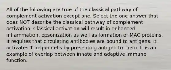 All of the following are true of the classical pathway of complement activation except one. Select the one answer that does NOT describe the classical pathway of complement activation. Classical activation will result in enhanced inflammation, opsonization as well as formation of MAC proteins. It requires that circulating antibodies are bound to antigens. It activates T helper cells by presenting antigen to them. It is an example of overlap between innate and adaptive immune function.