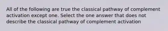 All of the following are true the classical pathway of complement activation except one. Select the one answer that does not describe the classical pathway of complement activation