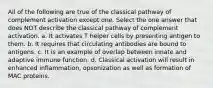 All of the following are true of the classical pathway of complement activation except one. Select the one answer that does NOT describe the classical pathway of complement activation. a. It activates T helper cells by presenting antigen to them. b. It requires that circulating antibodies are bound to antigens. c. It is an example of overlap between innate and adaptive immune function. d. Classical activation will result in enhanced inflammation, opsonization as well as formation of MAC proteins.